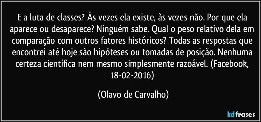 E a luta de classes? Às vezes ela existe, às vezes não. Por que ela aparece ou desaparece? Ninguém sabe. Qual o peso relativo dela em comparação com outros fatores históricos? Todas as respostas que encontrei até hoje são hipóteses ou tomadas de posição. Nenhuma certeza científica nem mesmo simplesmente razoável. (Facebook, 18-02-2016) (Olavo de Carvalho)