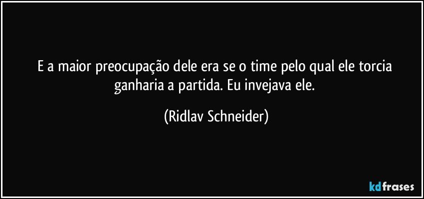 E a maior preocupação dele era se o time pelo qual ele torcia ganharia a partida. Eu invejava ele. (Ridlav Schneider)