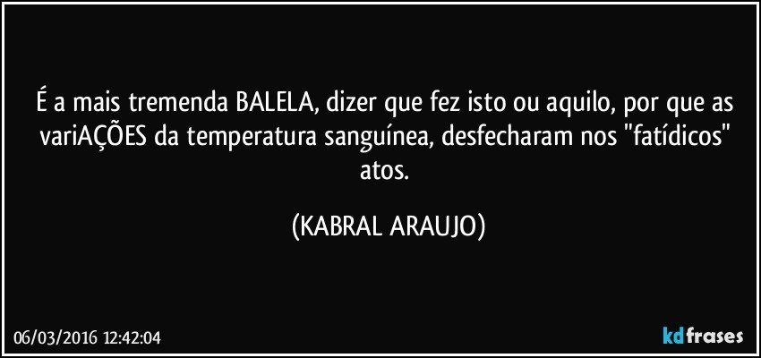 É a mais tremenda BALELA, dizer que fez isto ou aquilo, por que as variAÇÕES da temperatura sanguínea, desfecharam nos "fatídicos" atos. (KABRAL ARAUJO)