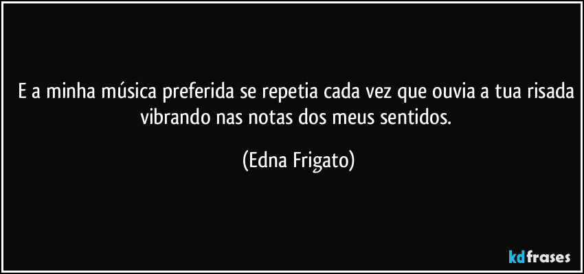 E a minha música preferida se repetia cada vez que ouvia a tua risada vibrando nas notas dos meus sentidos. (Edna Frigato)