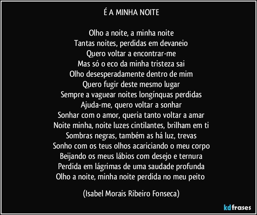 É A MINHA NOITE

Olho a noite, a minha noite
Tantas noites, perdidas em devaneio
Quero voltar a encontrar-me
Mas só o eco da minha tristeza sai
Olho desesperadamente dentro de mim
Quero fugir deste mesmo lugar
Sempre a vaguear noites longínquas perdidas
Ajuda-me, quero voltar a sonhar
Sonhar com o amor, queria tanto voltar a amar
Noite minha, noite luzes cintilantes, brilham em ti
Sombras negras, também as há luz, trevas
Sonho com os teus olhos acariciando o meu corpo
Beijando os meus lábios com desejo e ternura
Perdida em lágrimas de uma saudade profunda
Olho a noite, minha noite perdida no meu peito (Isabel Morais Ribeiro Fonseca)