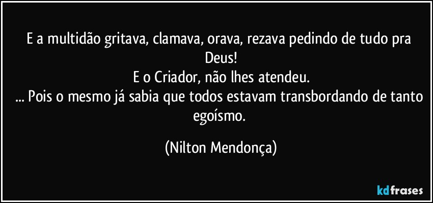 E a multidão gritava, clamava, orava, rezava pedindo de tudo  pra Deus!
E o Criador, não lhes atendeu.
... Pois o mesmo já sabia que todos estavam transbordando de tanto egoísmo. (Nilton Mendonça)