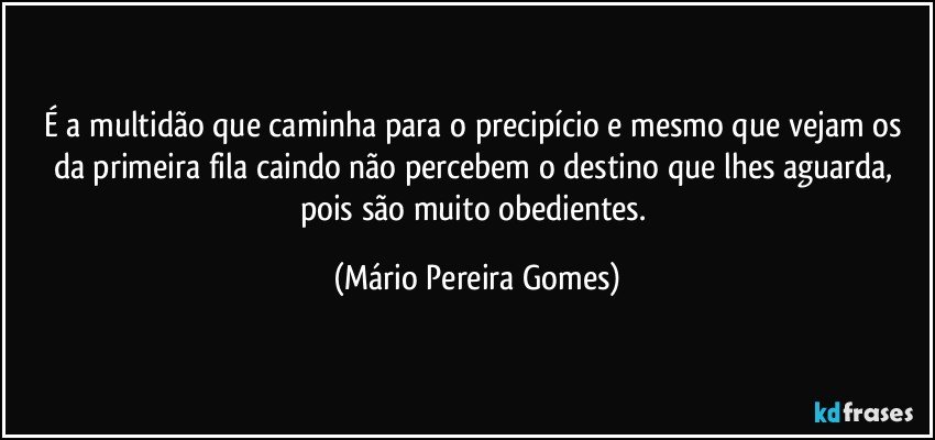 É a multidão que caminha para o precipício e mesmo que vejam os da primeira fila caindo não percebem o destino que lhes aguarda, pois são muito obedientes. (Mário Pereira Gomes)