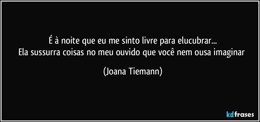 É à noite que eu me sinto livre para elucubrar...
Ela sussurra coisas no meu ouvido que você nem ousa imaginar (Joana Tiemann)