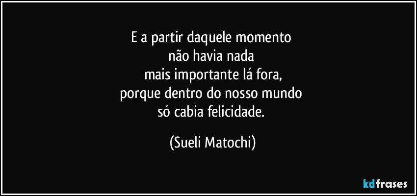 E a partir daquele momento 
não havia nada 
mais importante lá fora,
porque dentro do nosso mundo 
só cabia felicidade. (Sueli Matochi)