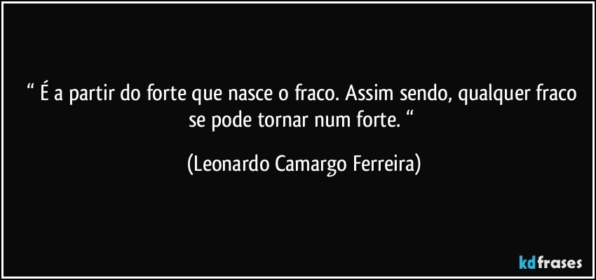 “ É a partir do forte que nasce o fraco. Assim sendo, qualquer fraco se pode tornar num forte. “ (Leonardo Camargo Ferreira)