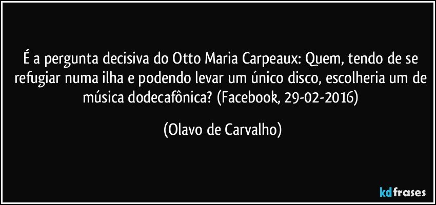 É a pergunta decisiva do Otto Maria Carpeaux: Quem, tendo de se refugiar numa ilha e podendo levar um único disco, escolheria um de música dodecafônica? (Facebook, 29-02-2016) (Olavo de Carvalho)