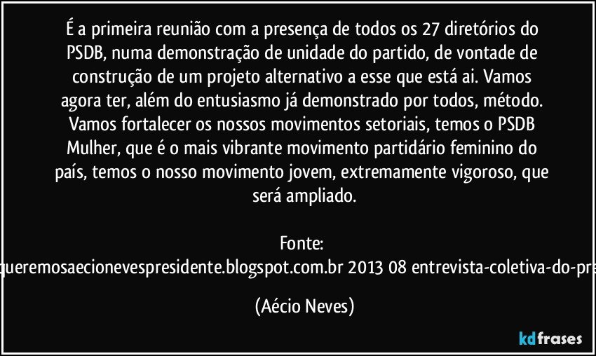 É a primeira reunião com a presença de todos os 27 diretórios do PSDB, numa demonstração de unidade do partido, de vontade de construção de um projeto alternativo a esse que está ai. Vamos agora ter, além do entusiasmo já demonstrado por todos, método. Vamos fortalecer os nossos movimentos setoriais, temos o PSDB Mulher, que é o mais vibrante movimento partidário feminino do país, temos o nosso movimento jovem, extremamente vigoroso, que será ampliado.

Fonte: http://www.queremosaecionevespresidente.blogspot.com.br/2013/08/entrevista-coletiva-do-presidente.html (Aécio Neves)