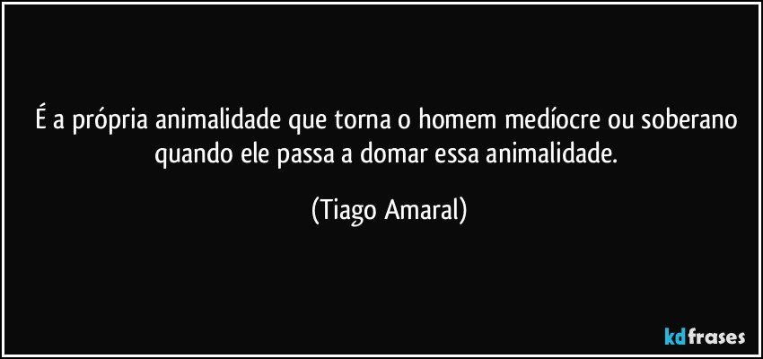 É a própria animalidade que torna o homem medíocre ou soberano quando ele passa a domar essa animalidade. (Tiago Amaral)