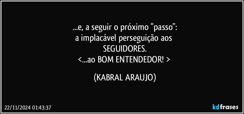 ...e, a seguir o próximo "passo":
a implacável perseguição aos 
SEGUIDORES.
<...ao BOM ENTENDEDOR! > (KABRAL ARAUJO)