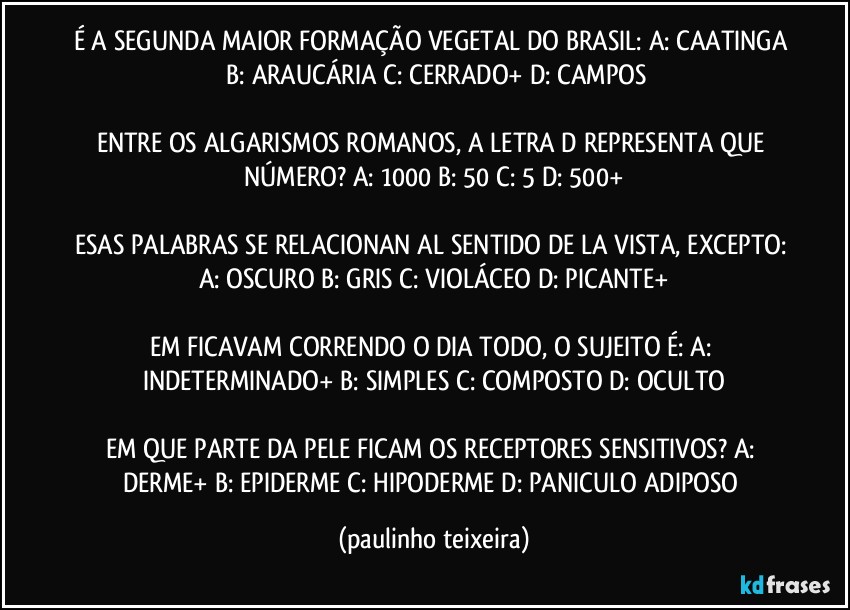 É A SEGUNDA MAIOR FORMAÇÃO VEGETAL DO BRASIL: A: CAATINGA  B: ARAUCÁRIA  C: CERRADO+  D: CAMPOS

ENTRE OS ALGARISMOS ROMANOS, A LETRA D REPRESENTA QUE NÚMERO? A: 1000  B: 50  C: 5  D: 500+

ESAS PALABRAS SE RELACIONAN AL SENTIDO DE LA VISTA, EXCEPTO: A: OSCURO  B: GRIS  C: VIOLÁCEO  D: PICANTE+

EM FICAVAM CORRENDO O DIA TODO, O SUJEITO É: A: INDETERMINADO+  B: SIMPLES  C: COMPOSTO  D: OCULTO

EM QUE PARTE DA PELE FICAM OS RECEPTORES SENSITIVOS? A: DERME+  B: EPIDERME  C: HIPODERME  D: PANICULO ADIPOSO (paulinho teixeira)