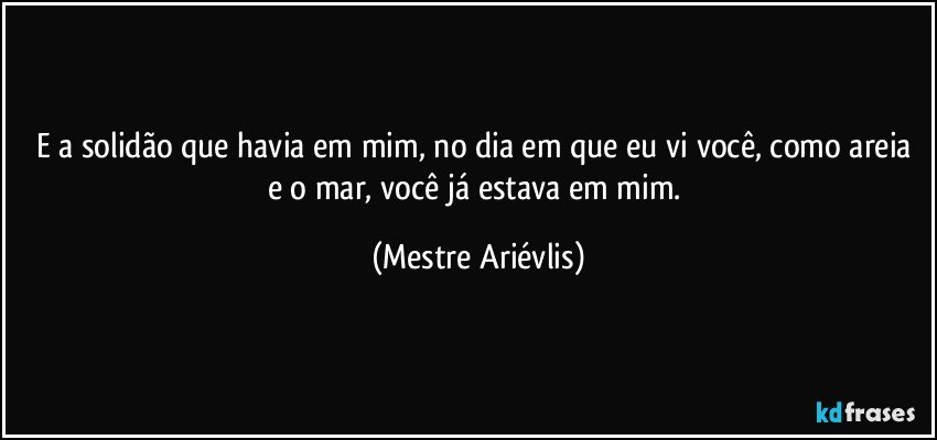 E a solidão que havia em mim, no dia em que eu vi você, como areia e o mar, você já estava em mim. (Mestre Ariévlis)