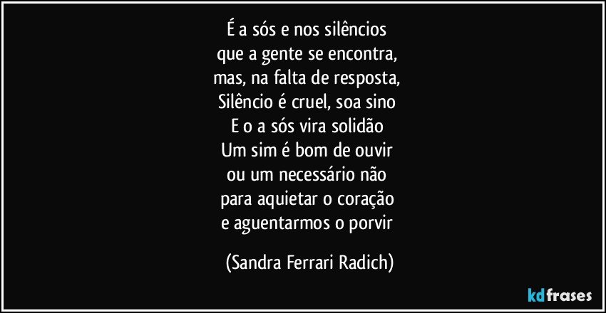 É a sós e nos silêncios 
que a gente se encontra, 
mas, na falta de resposta, 
Silêncio é cruel, soa sino 
E o a sós vira solidão 
Um sim é bom de ouvir 
ou um necessário não 
para aquietar o coração 
e aguentarmos o porvir (Sandra Ferrari Radich)