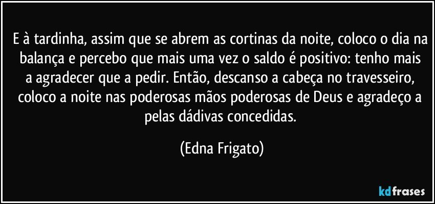 E à tardinha, assim que se abrem as cortinas da noite, coloco o dia na balança e percebo que mais uma vez  o saldo é positivo: tenho mais a agradecer que a pedir. Então, descanso a cabeça no travesseiro, coloco a noite nas poderosas mãos poderosas de Deus e agradeço a pelas dádivas concedidas. (Edna Frigato)