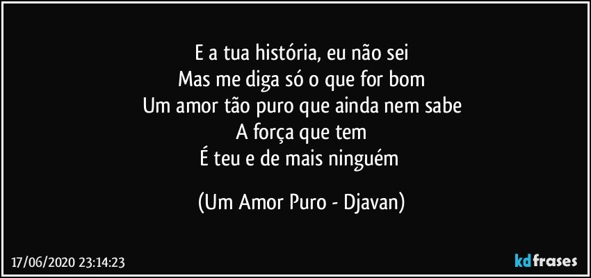 E a tua história, eu não sei
Mas me diga só o que for bom
Um amor tão puro que ainda nem sabe
A força que tem
É teu e de mais ninguém (Um Amor Puro - Djavan)