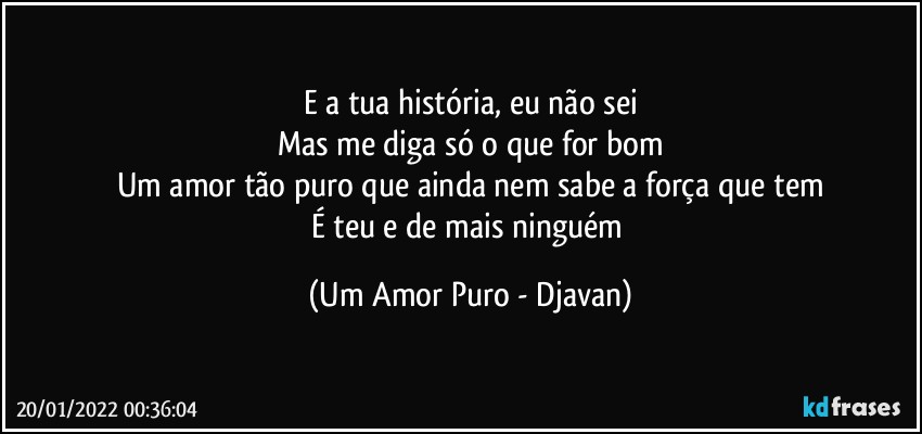 E a tua história, eu não sei
Mas me diga só o que for bom
Um amor tão puro que ainda nem sabe a força que tem
É teu e de mais ninguém (Um Amor Puro - Djavan)