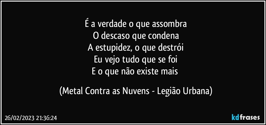 É a verdade o que assombra
O descaso que condena
A estupidez, o que destrói
Eu vejo tudo que se foi
E o que não existe mais (Metal Contra as Nuvens - Legião Urbana)