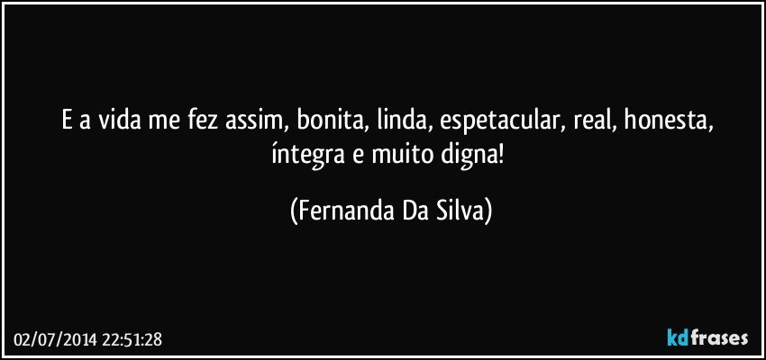 E a vida me fez assim, bonita, linda, espetacular, real, honesta, íntegra e muito digna! (Fernanda Da Silva)