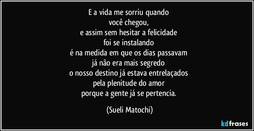 E a vida me sorriu quando 
você chegou, 
e assim sem hesitar a felicidade 
foi se instalando 
é na medida em que os dias passavam 
já não era mais segredo 
o nosso destino já estava entrelaçados 
pela plenitude do amor 
porque a gente já se pertencia. (Sueli Matochi)