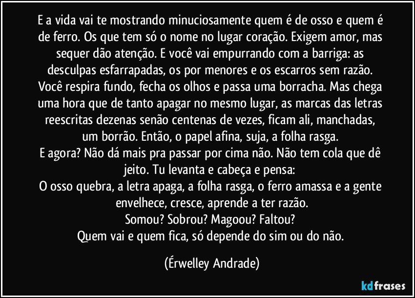 E a vida vai te mostrando minuciosamente quem é de osso e quem é de ferro. Os que tem só o nome no lugar coração. Exigem amor, mas sequer dão atenção. E você vai empurrando com a barriga: as desculpas esfarrapadas, os por menores e os escarros sem razão. Você respira fundo, fecha os olhos e passa uma borracha. Mas chega uma hora que de tanto apagar no mesmo lugar, as marcas das letras reescritas dezenas senão centenas de vezes, ficam ali, manchadas, um borrão. Então, o papel afina, suja, a folha rasga. 
E agora? Não dá mais pra passar por cima não. Não tem cola que dê jeito. Tu levanta e cabeça e pensa: 
O osso quebra, a letra apaga, a folha rasga, o ferro amassa e a gente envelhece, cresce, aprende a ter razão.
Somou? Sobrou? Magoou? Faltou? 
Quem vai e quem fica, só depende do sim ou do não. (Érwelley Andrade)