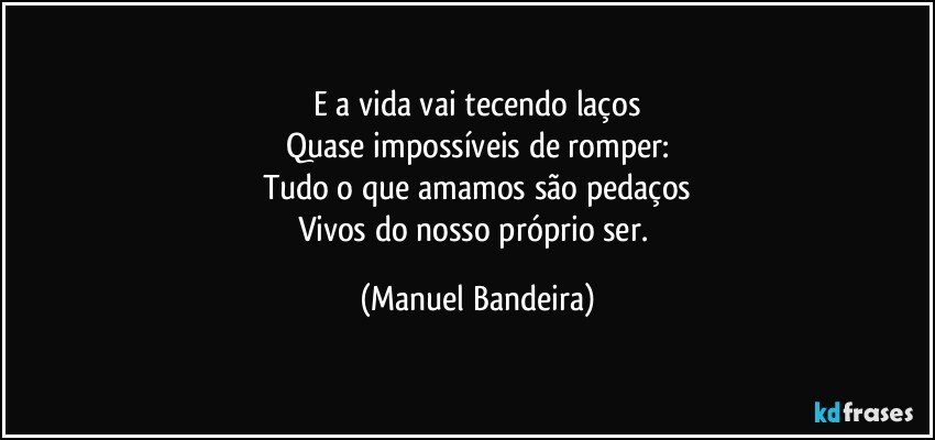 E a vida vai tecendo laços
Quase impossíveis de romper:
Tudo o que amamos são pedaços
Vivos do nosso próprio ser. (Manuel Bandeira)