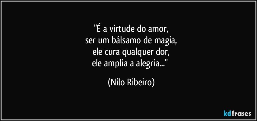 "É a virtude do amor,
ser um bálsamo de magia,
ele cura qualquer dor,
ele amplia a alegria..." (Nilo Ribeiro)