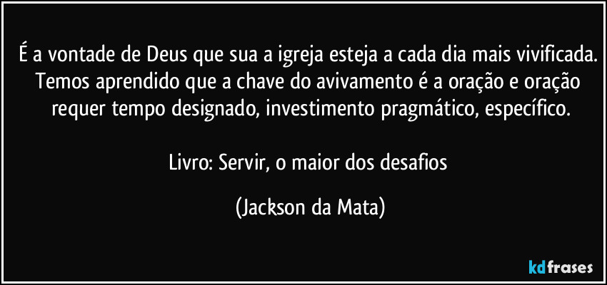 É a vontade de Deus que sua a igreja esteja a cada dia mais vivificada. Temos aprendido que a chave do avivamento é a oração e oração requer tempo designado, investimento pragmático, específico.

Livro: Servir, o maior dos desafios (Jackson da Mata)