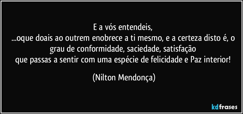 E a vós entendeis, 
...oque doais ao outrem enobrece a ti mesmo, e a certeza disto é, o grau de conformidade, saciedade, satisfação 
que passas a sentir com uma espécie de felicidade e Paz interior! (Nilton Mendonça)