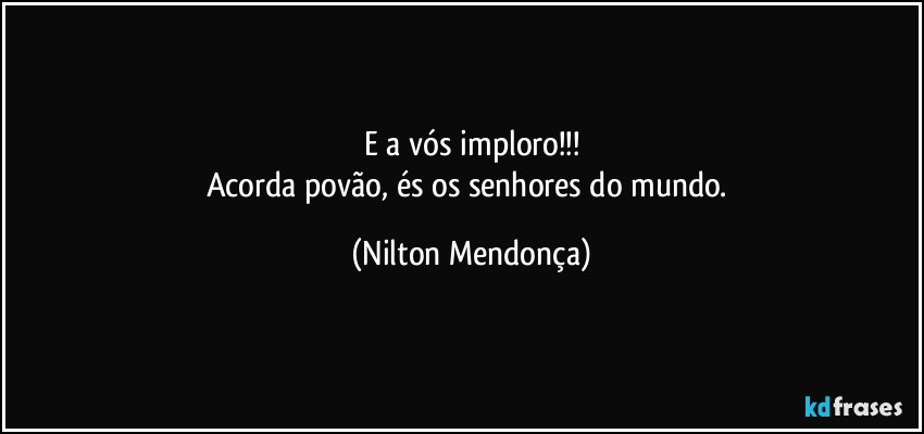 E a vós imploro!!!
Acorda povão, és os senhores do mundo. (Nilton Mendonça)