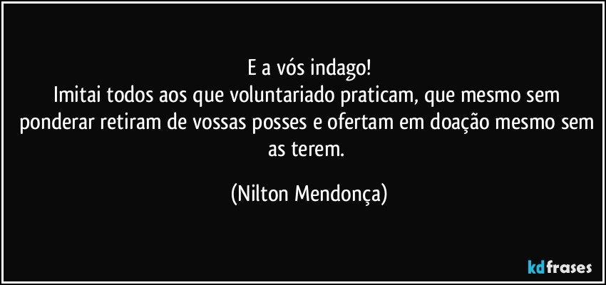 E a vós indago!
Imitai todos aos que voluntariado praticam, que mesmo sem ponderar retiram de vossas posses e ofertam em doação mesmo sem as terem. (Nilton Mendonça)