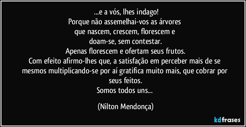 ⁠...e a vós, lhes indago!
Porque não assemelhai-vos as árvores 
que nascem, crescem, florescem e 
doam-se, sem contestar.
Apenas florescem e ofertam seus frutos.
Com efeito afirmo-lhes que, a satisfação em perceber mais de se mesmos multiplicando-se por aí gratifica muito mais, que cobrar por seus feitos.
Somos todos uns... (Nilton Mendonça)