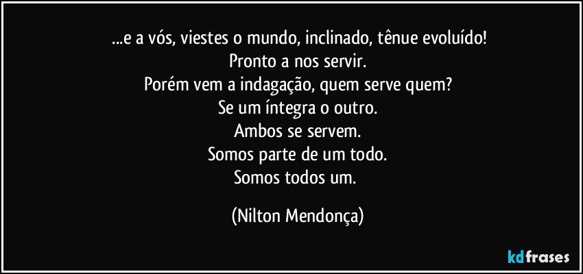 ⁠...e a vós, viestes o mundo, inclinado, tênue evoluído!
Pronto a nos servir.
Porém vem a indagação, quem serve quem?
Se um íntegra o outro.
Ambos se servem.
Somos parte de um todo.
Somos todos um. (Nilton Mendonça)