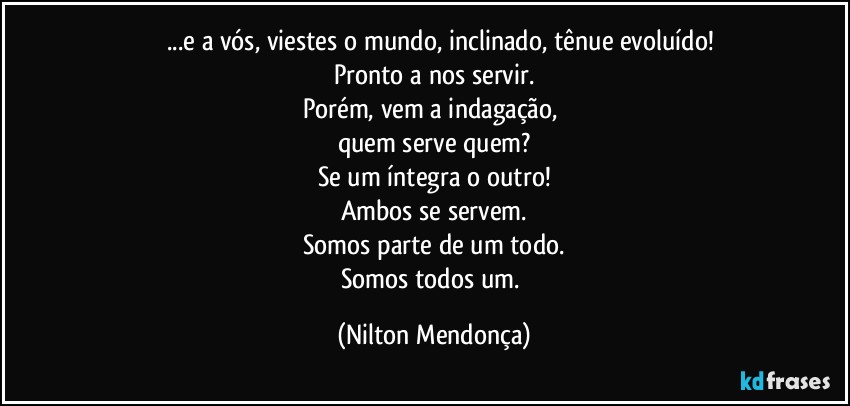 ⁠⁠...e a vós, viestes o mundo, inclinado, tênue evoluído!
Pronto a nos servir.
Porém, vem a indagação, 
quem serve quem?
Se um íntegra o outro!
Ambos se servem.
Somos parte de um todo.
Somos todos um. (Nilton Mendonça)