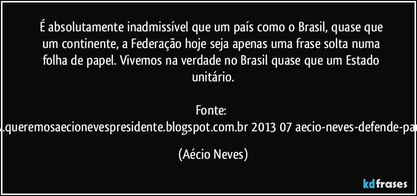 É absolutamente inadmissível que um país como o Brasil, quase que um continente, a Federação hoje seja apenas uma frase solta numa folha de papel. Vivemos na verdade no Brasil quase que um Estado unitário.

Fonte: http://www.queremosaecionevespresidente.blogspot.com.br/2013/07/aecio-neves-defende-pauta-de.html (Aécio Neves)