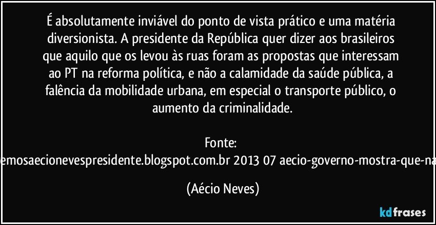 É absolutamente inviável do ponto de vista prático e uma matéria diversionista. A presidente da República quer dizer aos brasileiros que aquilo que os levou às ruas foram as propostas que interessam ao PT na reforma política, e não a calamidade da saúde pública, a falência da mobilidade urbana, em especial o transporte público, o aumento da criminalidade.

Fonte: http://www.queremosaecionevespresidente.blogspot.com.br/2013/07/aecio-governo-mostra-que-nao-entendeu.html (Aécio Neves)