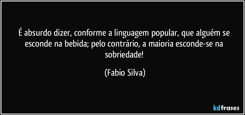 É absurdo dizer, conforme a linguagem popular, que alguém se esconde na bebida; pelo contrário, a maioria esconde-se na sobriedade! (Fabio Silva)