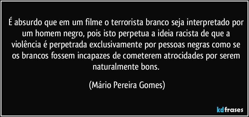 É absurdo que em um filme o terrorista branco seja interpretado por um homem negro, pois isto perpetua a ideia racista de que a violência é perpetrada exclusivamente por pessoas negras como se os brancos fossem incapazes de cometerem atrocidades por serem naturalmente bons. (Mário Pereira Gomes)