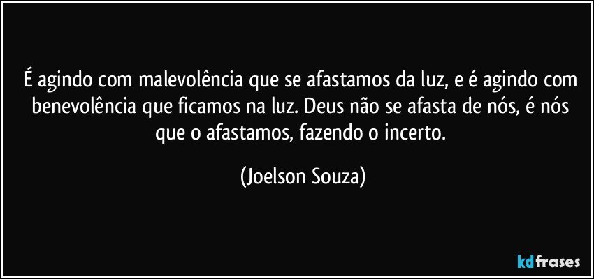 É agindo com malevolência que se afastamos da luz, e é agindo com benevolência que ficamos na luz. Deus não se afasta de nós, é nós que o afastamos, fazendo o incerto. (Joelson Souza)