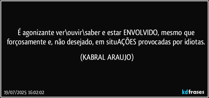 É agonizante ver\ouvir\saber e estar ENVOLVIDO, mesmo que forçosamente e, não desejado, em situAÇÕES provocadas por idiotas. (KABRAL ARAUJO)