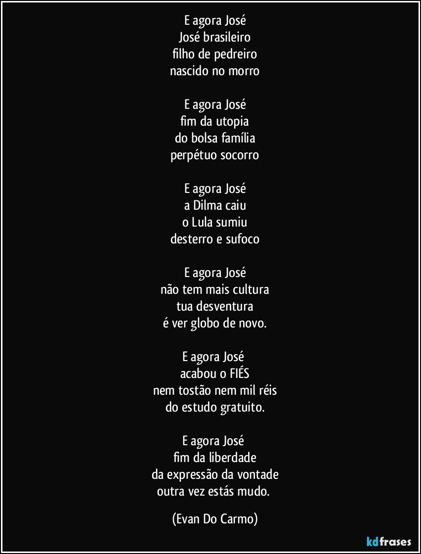 E agora José
José brasileiro
filho de pedreiro
nascido no morro

E agora José
fim da utopia
do bolsa família
perpétuo socorro

E agora José
a Dilma caiu
o Lula sumiu
desterro e sufoco

E agora José
não tem mais cultura
tua desventura
é ver globo de novo.

E agora José 
acabou o FIÉS
nem tostão nem mil réis
do estudo gratuito.

E agora José 
fim da liberdade
da expressão da vontade
outra vez estás mudo. (Evan Do Carmo)