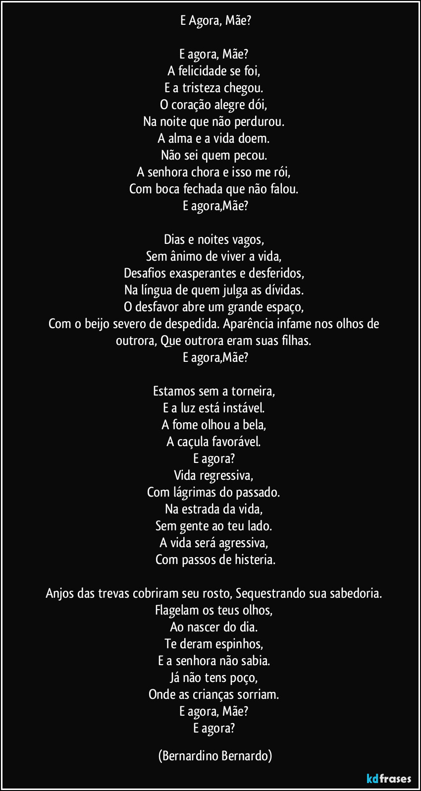 E Agora, Mãe?

E agora, Mãe? 
A felicidade se foi, 
E a tristeza chegou. 
O coração alegre dói, 
Na noite que não perdurou. 
A alma e a vida doem. 
Não sei quem pecou. 
A senhora chora e isso me rói, 
Com boca fechada que não falou. 
E agora,Mãe?

Dias e noites vagos, 
Sem ânimo de viver a vida, 
Desafios exasperantes e desferidos, 
Na língua de quem julga as dívidas. 
O desfavor abre um grande espaço, 
Com o beijo severo de despedida. Aparência infame nos olhos de outrora, Que outrora eram suas filhas. 
E agora,Mãe?

Estamos sem a torneira, 
E a luz está instável. 
A fome olhou a bela, 
A caçula favorável. 
E agora? 
Vida regressiva, 
Com lágrimas do passado. 
Na estrada da vida, 
Sem gente ao teu lado. 
A vida será agressiva, 
Com passos de histeria.

Anjos das trevas cobriram seu rosto, Sequestrando sua sabedoria. 
Flagelam os teus olhos, 
Ao nascer do dia. 
Te deram espinhos, 
E a senhora não sabia. 
Já não tens poço, 
Onde as crianças sorriam. 
E agora, Mãe? 
E agora? (Bernardino Bernardo)