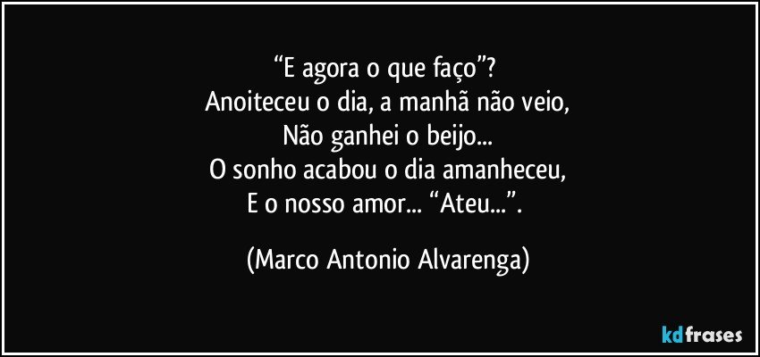 “E agora o que faço”? 
Anoiteceu o dia, a manhã não veio,
Não ganhei o beijo...
O sonho acabou o dia amanheceu,
E o nosso amor... “Ateu...”. (Marco Antonio Alvarenga)