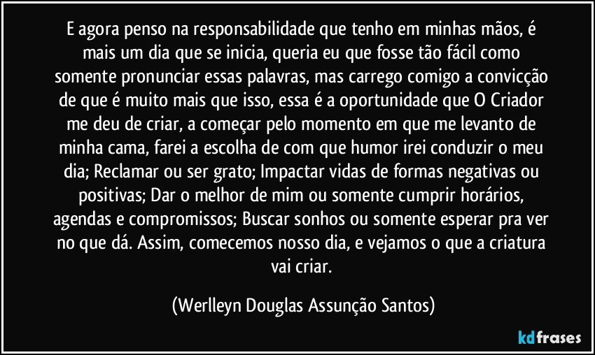 E agora penso na responsabilidade que tenho em minhas  mãos, é mais um dia que se inicia, queria eu que fosse tão fácil como somente pronunciar essas palavras, mas carrego comigo a convicção de que é muito mais que isso, essa é a oportunidade que O Criador me deu de criar, a começar pelo momento em que me levanto de minha cama, farei a escolha de com que humor irei conduzir o meu dia; Reclamar ou ser grato; Impactar vidas de formas negativas ou positivas; Dar o melhor de mim ou somente cumprir horários, agendas e compromissos; Buscar sonhos ou somente esperar pra ver no que dá. Assim, comecemos nosso dia, e vejamos o que a criatura vai criar. (Werlleyn Douglas Assunção Santos)