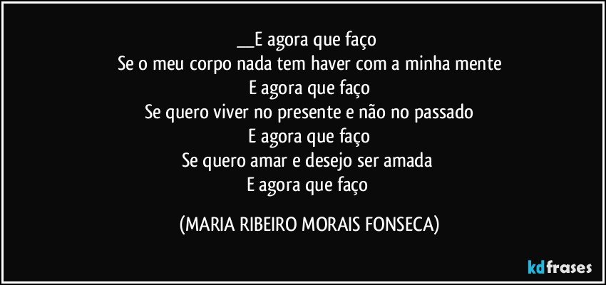 __E agora que faço 
Se o meu corpo nada tem haver com a minha mente
E agora que faço
Se quero viver no presente e não no passado
 E agora que faço 
Se quero amar e desejo ser amada 
E agora que faço (MARIA RIBEIRO MORAIS FONSECA)