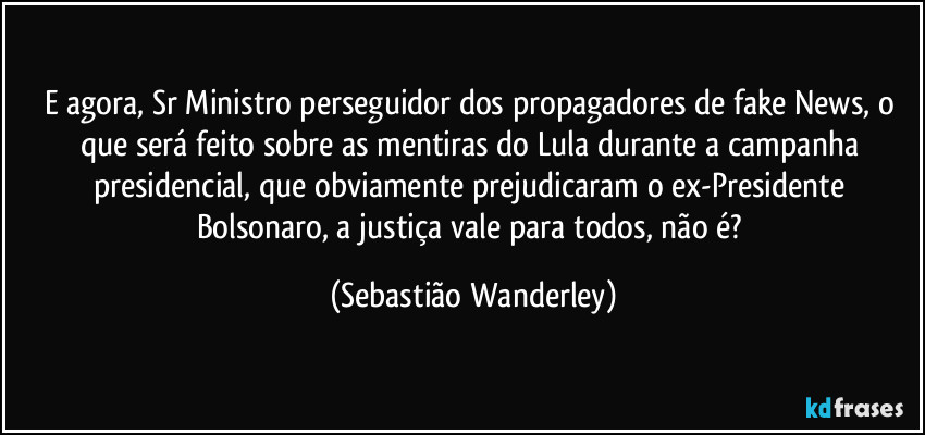 E agora, Sr Ministro perseguidor dos propagadores de fake News, o que será feito sobre as mentiras do Lula durante a campanha presidencial, que obviamente prejudicaram o ex-Presidente Bolsonaro, a justiça vale para todos, não é? (Sebastião Wanderley)