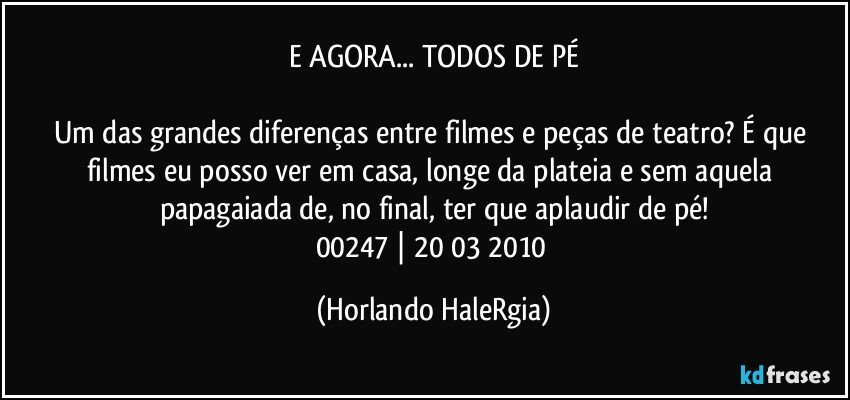 E AGORA... TODOS DE PÉ

Um das grandes diferenças entre filmes e peças de teatro? É que filmes eu posso ver em casa, longe da plateia e sem aquela papagaiada de, no final, ter que aplaudir de pé!
00247 | 20/03/2010 (Horlando HaleRgia)