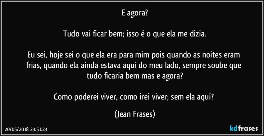 E agora?

Tudo vai ficar bem; isso é o que ela me dizia.

Eu sei, hoje sei o que ela era para mim pois quando as noites eram frias, quando ela ainda estava aqui do meu lado, sempre soube que tudo ficaria bem mas e agora?

Como poderei viver, como irei viver; sem ela aqui? (Jean Frases)