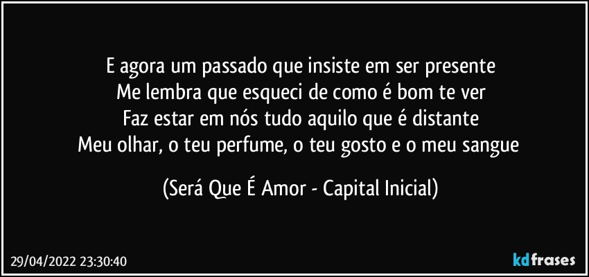 E agora um passado que insiste em ser presente
Me lembra que esqueci de como é bom te ver
Faz estar em nós tudo aquilo que é distante
Meu olhar, o teu perfume, o teu gosto e o meu sangue (Será Que É Amor - Capital Inicial)