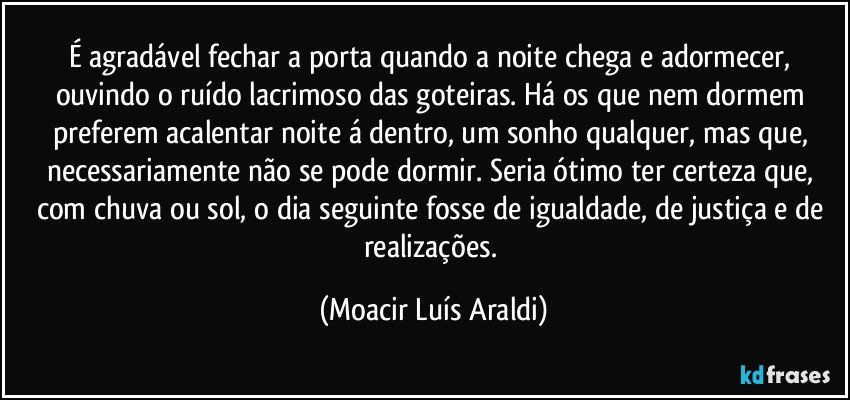 É agradável fechar a porta quando a noite chega e adormecer, ouvindo o ruído lacrimoso das goteiras. Há os que nem dormem preferem acalentar noite á dentro, um sonho qualquer, mas que, necessariamente não se pode dormir. Seria ótimo ter certeza que, com chuva ou sol, o dia seguinte fosse de igualdade, de justiça e de realizações. (Moacir Luís Araldi)