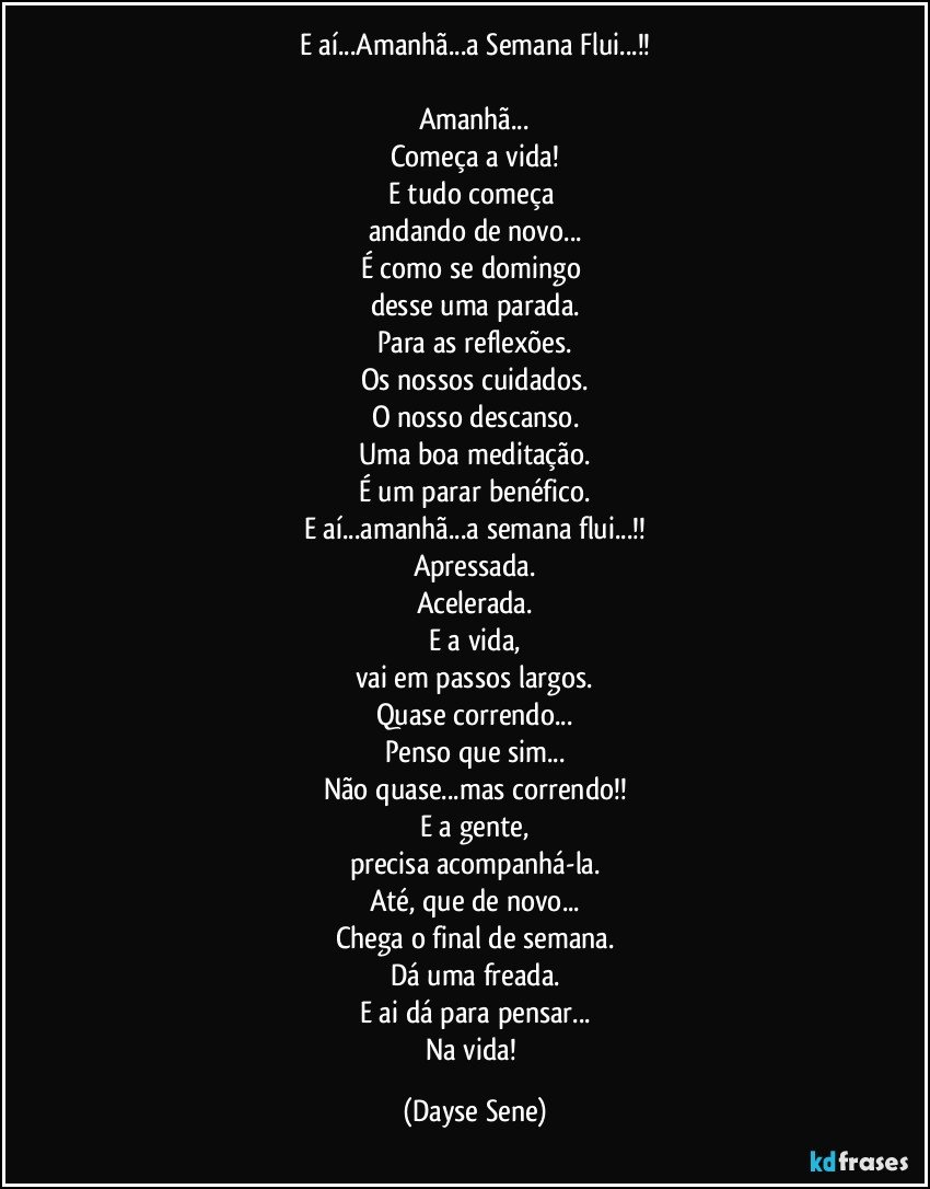 E aí...Amanhã...a Semana Flui...!!

Amanhã...
Começa a vida!
E tudo começa 
andando de novo...
É como se domingo 
desse uma parada.
Para as reflexões.
Os nossos cuidados.
O nosso descanso.
Uma boa meditação.
É um parar benéfico.
E aí...amanhã...a semana flui...!!
Apressada.
Acelerada.
E a vida,
vai em passos largos.
Quase correndo...
Penso que sim...
Não quase...mas correndo!!
E a gente,
precisa acompanhá-la.
Até, que de novo...
Chega o final de semana.
Dá uma freada.
E ai dá para pensar...
Na vida! (Dayse Sene)